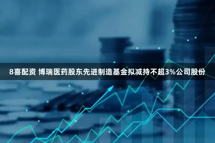 8喜配资 博瑞医药股东先进制造基金拟减持不超3%公司股份