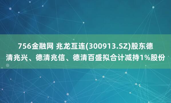 756金融网 兆龙互连(300913.SZ)股东德清兆兴、德清兆信、德清百盛拟合计减持1%股份