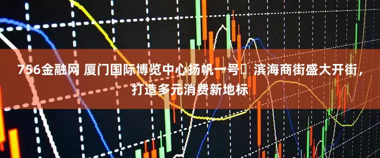 756金融网 厦门国际博览中心扬帆一号・滨海商街盛大开街，打造多元消费新地标
