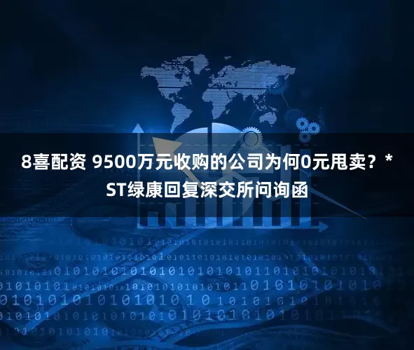 8喜配资 9500万元收购的公司为何0元甩卖？*ST绿康回复深交所问询函