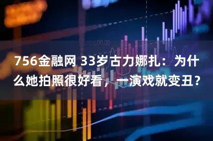 756金融网 33岁古力娜扎：为什么她拍照很好看，一演戏就变丑？