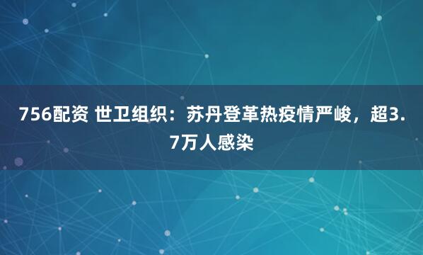 756配资 世卫组织：苏丹登革热疫情严峻，超3.7万人感染