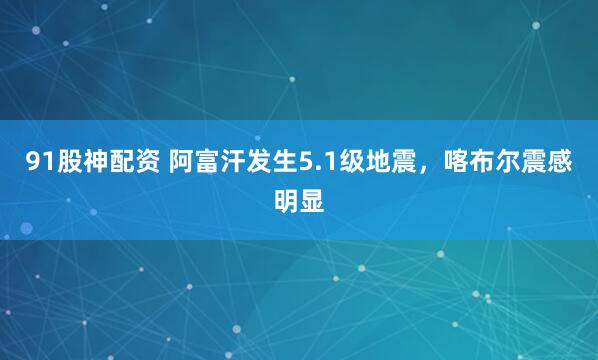 91股神配资 阿富汗发生5.1级地震，喀布尔震感明显