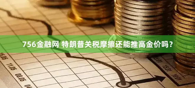 756金融网 特朗普关税摩擦还能推高金价吗？