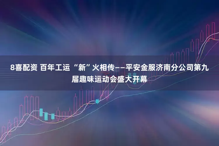 8喜配资 百年工运 “新”火相传——平安金服济南分公司第九届趣味运动会盛大开幕