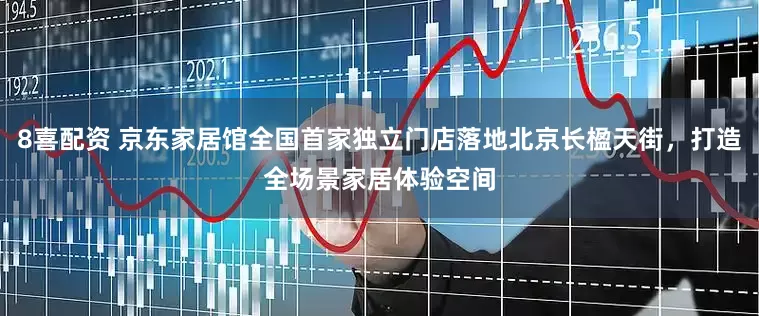 8喜配资 京东家居馆全国首家独立门店落地北京长楹天街，打造全场景家居体验空间