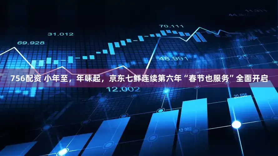 756配资 小年至，年味起，京东七鲜连续第六年“春节也服务”全面开启