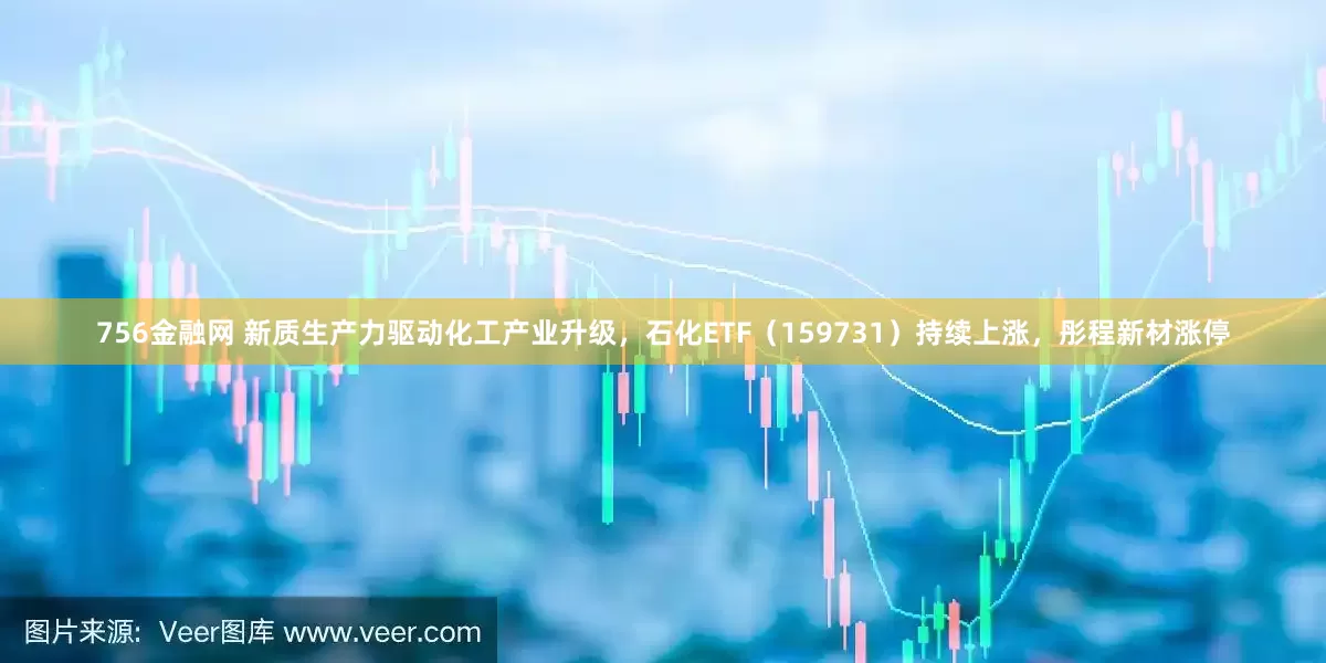 756金融网 新质生产力驱动化工产业升级，石化ETF（159731）持续上涨，彤程新材涨停